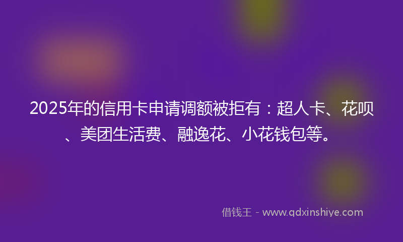 2025年的信用卡申请调额被拒有：超人卡、花呗、美团生活费、融逸花、小花钱包等。