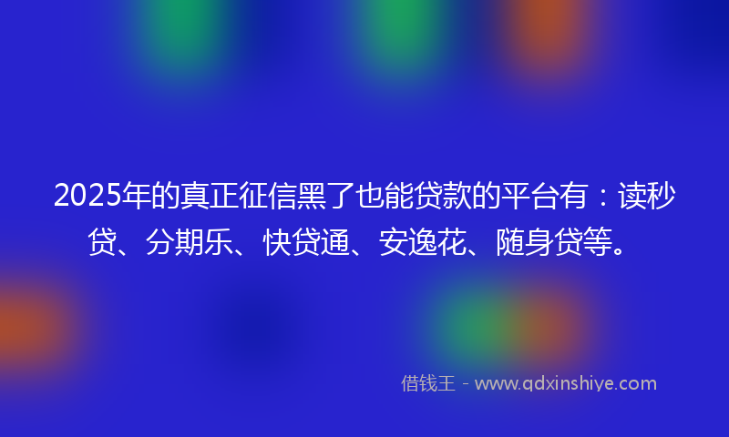 2025年的真正征信黑了也能贷款的平台有：读秒贷、分期乐、快贷通、安逸花、随身贷等。