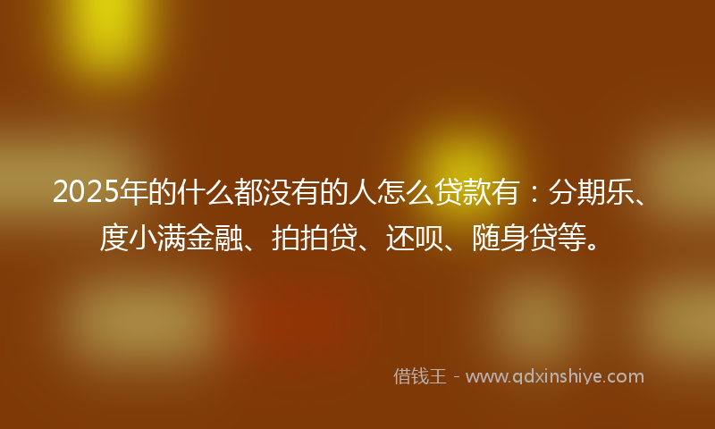 2025年的什么都没有的人怎么贷款有：分期乐、度小满金融、拍拍贷、还呗、随身贷等。