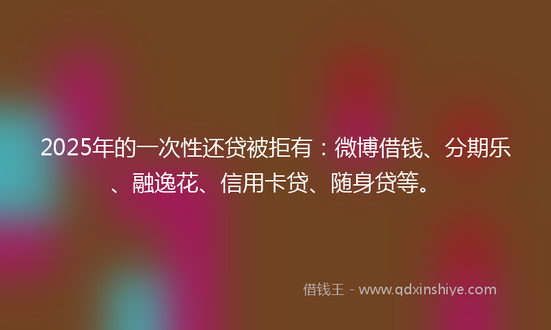 2025年的一次性还贷被拒有：微博借钱、分期乐、融逸花、信用卡贷、随身贷等。