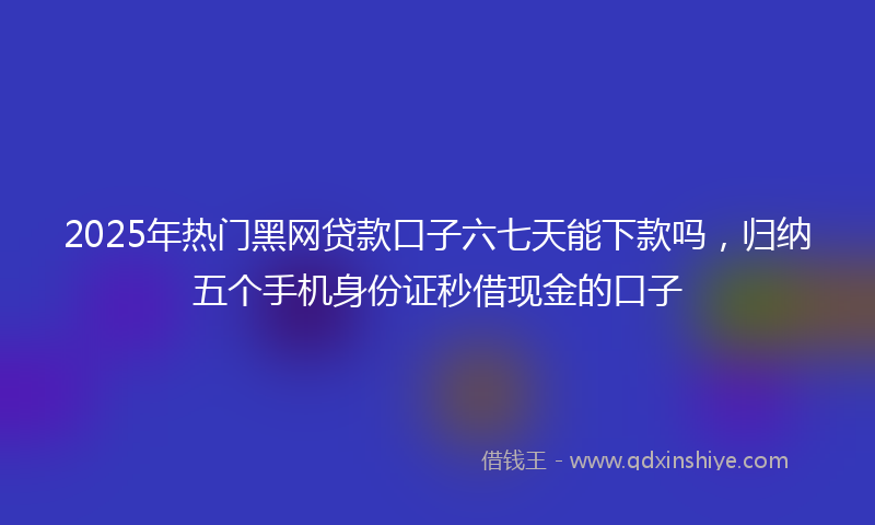 2025年热门黑网贷款口子六七天能下款吗，归纳五个手机身份证秒借现金的口子