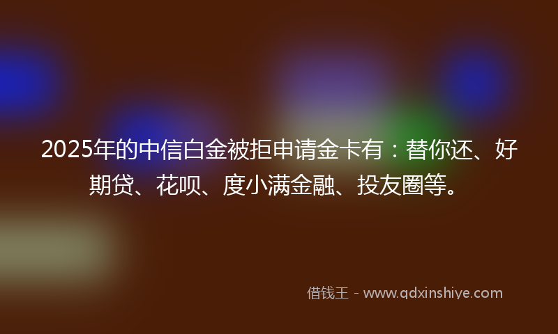 2025年的中信白金被拒申请金卡有：替你还、好期贷、花呗、度小满金融、投友圈等。