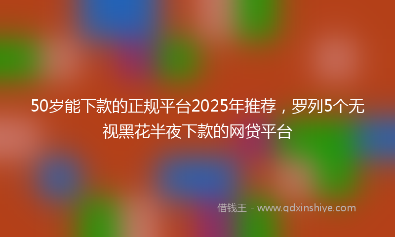 50岁能下款的正规平台2025年推荐，罗列5个无视黑花半夜下款的网贷平台