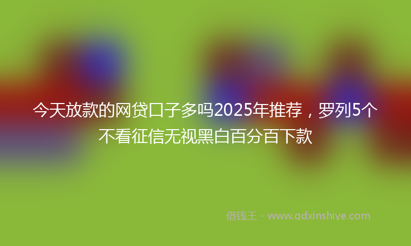 今天放款的网贷口子多吗2025年推荐，罗列5个不看征信无视黑白百分百下款