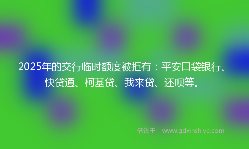 2025年的交行临时额度被拒有：平安口袋银行、快贷通、柯基贷、我来贷、还呗等。