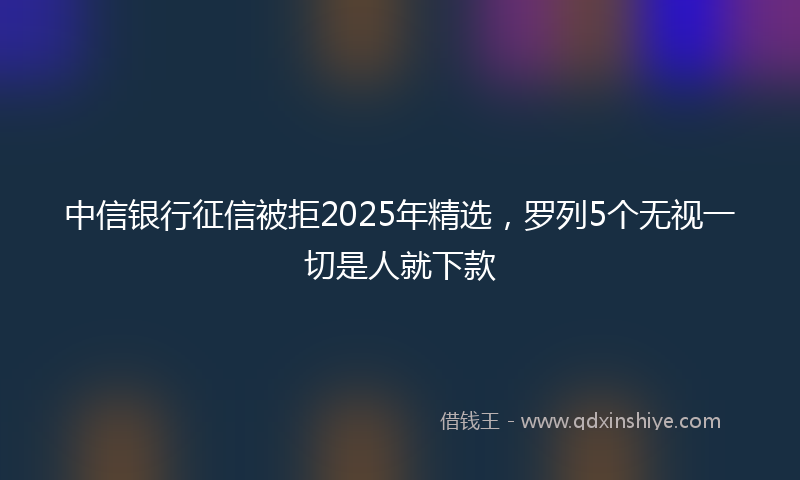 中信银行征信被拒2025年精选，罗列5个无视一切是人就下款