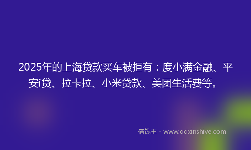 2025年的上海贷款买车被拒有：度小满金融、平安i贷、拉卡拉、小米贷款、美团生活费等。
