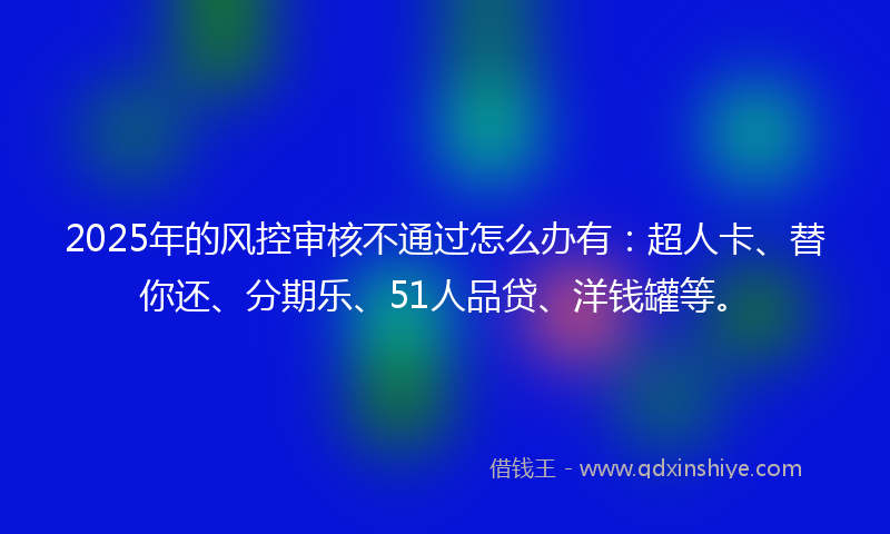 2025年的风控审核不通过怎么办有：超人卡、替你还、分期乐、51人品贷、洋钱罐等。