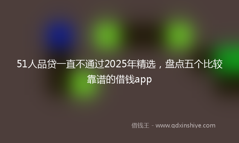 51人品贷一直不通过2025年精选，盘点五个比较靠谱的借钱app