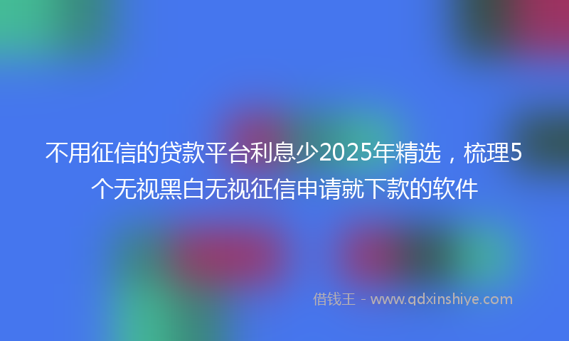 不用征信的贷款平台利息少2025年精选，梳理5个无视黑白无视征信申请就下款的软件
