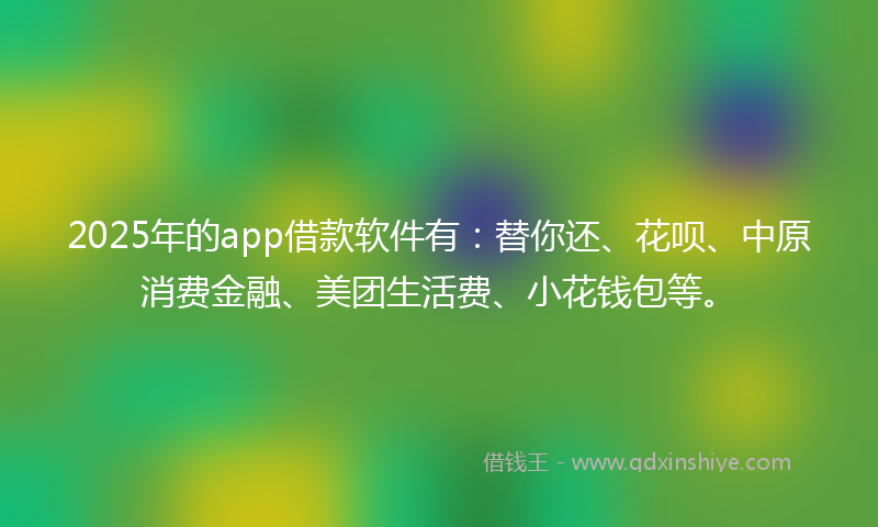 2025年的app借款软件有：替你还、花呗、中原消费金融、美团生活费、小花钱包等。