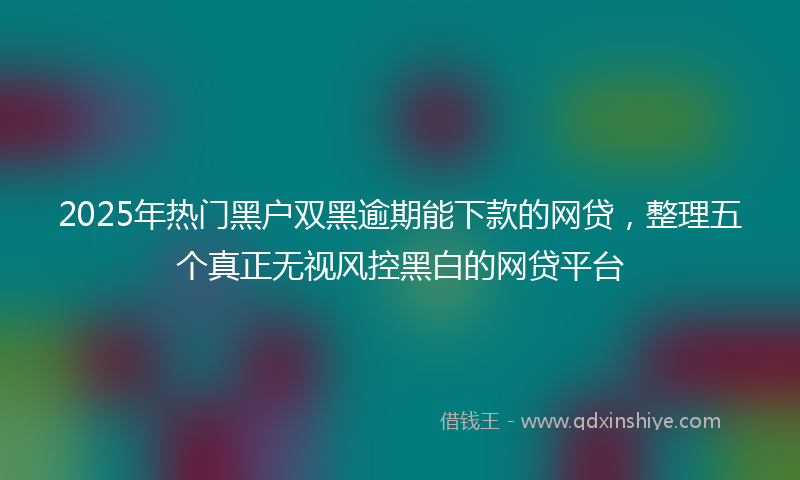 2025年热门黑户双黑逾期能下款的网贷，整理五个真正无视风控黑白的网贷平台