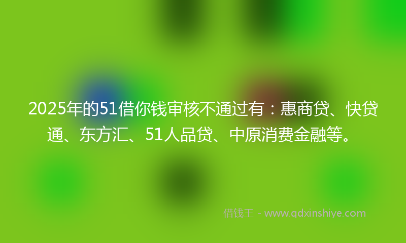 2025年的51借你钱审核不通过有：惠商贷、快贷通、东方汇、51人品贷、中原消费金融等。