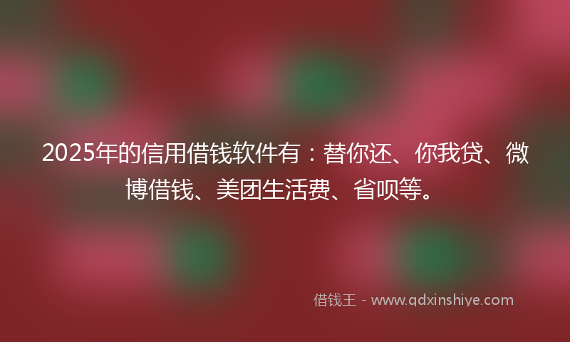 2025年的信用借钱软件有：替你还、你我贷、微博借钱、美团生活费、省呗等。