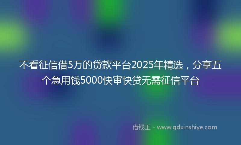 不看征信借5万的贷款平台2025年精选，分享五个急用钱5000快审快贷无需征信平台