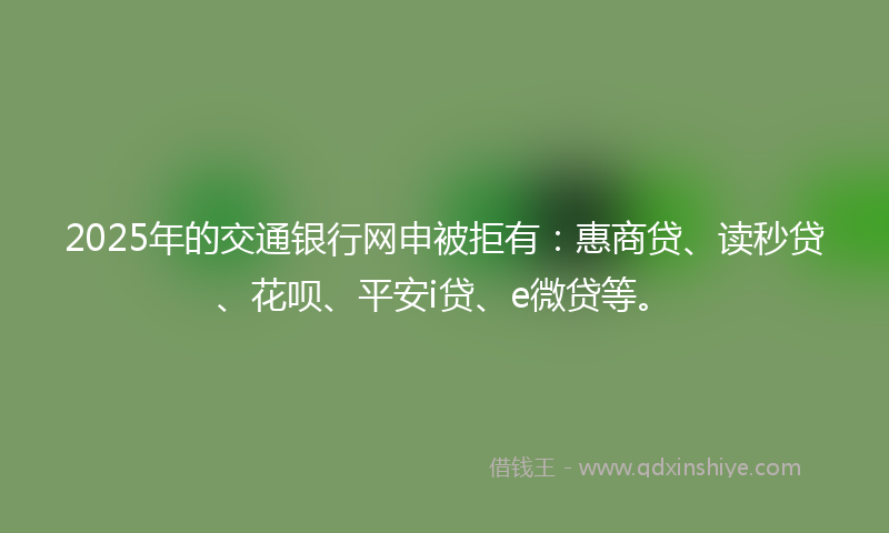 2025年的交通银行网申被拒有：惠商贷、读秒贷、花呗、平安i贷、e微贷等。