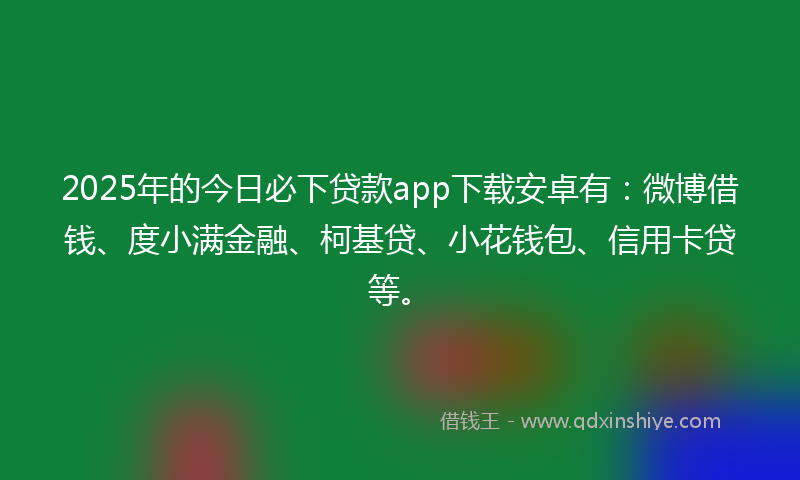 2025年的今日必下贷款app下载安卓有：微博借钱、度小满金融、柯基贷、小花钱包、信用卡贷等。