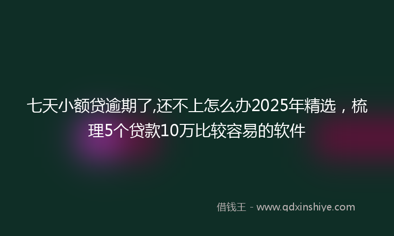 七天小额贷逾期了,还不上怎么办2025年精选，梳理5个贷款10万比较容易的软件