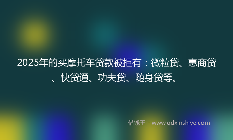 2025年的买摩托车贷款被拒有：微粒贷、惠商贷、快贷通、功夫贷、随身贷等。