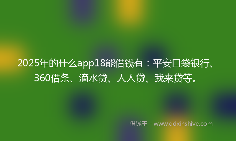 2025年的什么app18能借钱有：平安口袋银行、360借条、滴水贷、人人贷、我来贷等。