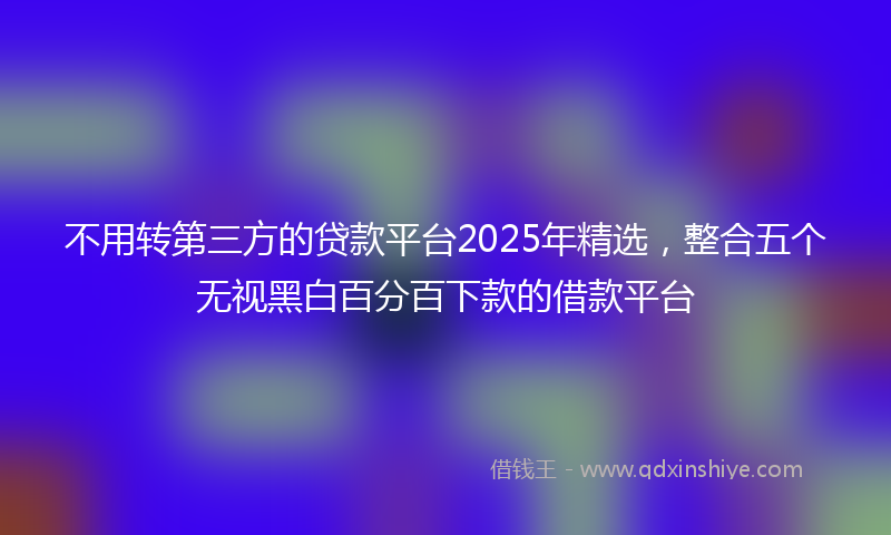 不用转第三方的贷款平台2025年精选，整合五个无视黑白百分百下款的借款平台
