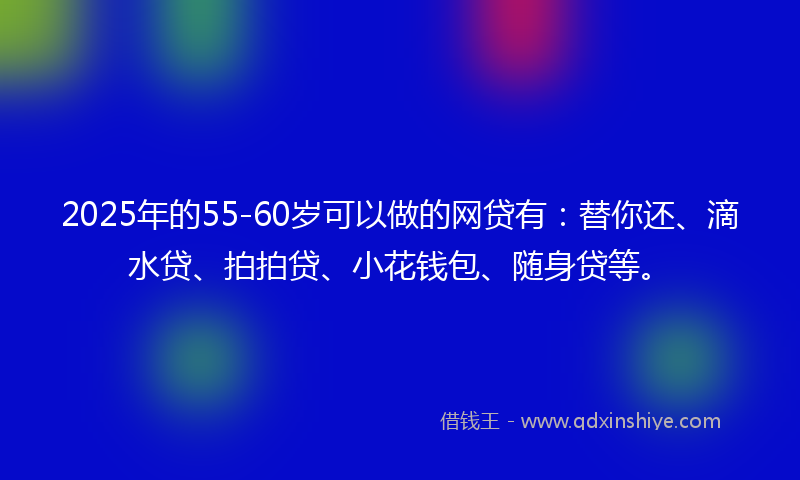 2025年的55-60岁可以做的网贷有：替你还、滴水贷、拍拍贷、小花钱包、随身贷等。