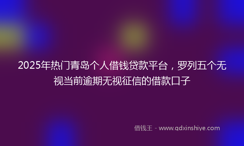2025年热门青岛个人借钱贷款平台，罗列五个无视当前逾期无视征信的借款口子