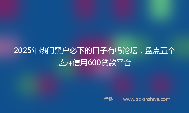 2025年热门黑户必下的口子有吗论坛，盘点五个芝麻信用600贷款平台