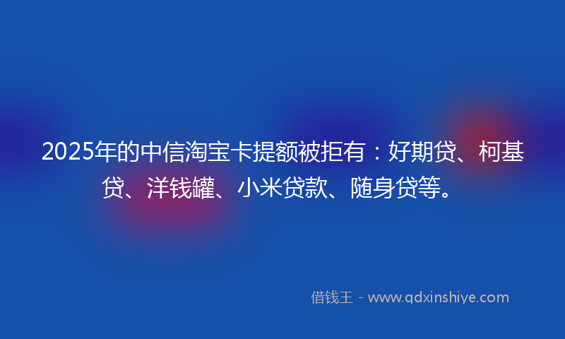 2025年的中信淘宝卡提额被拒有：好期贷、柯基贷、洋钱罐、小米贷款、随身贷等。