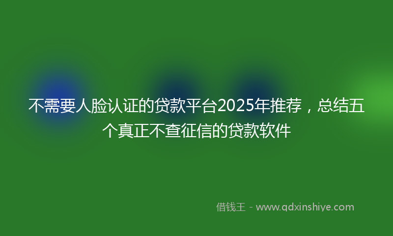 不需要人脸认证的贷款平台2025年推荐，总结五个真正不查征信的贷款软件