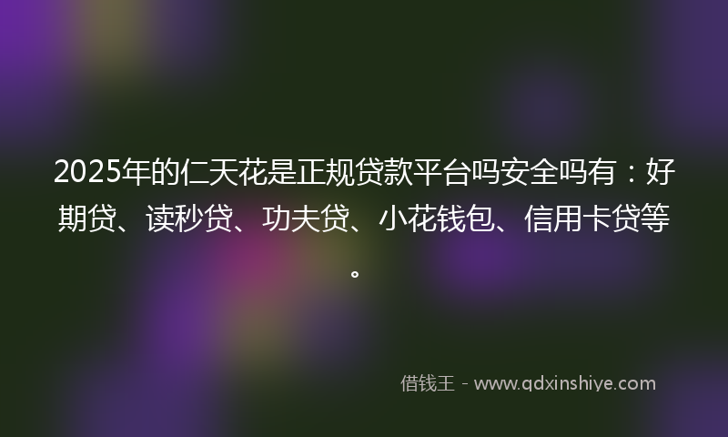 2025年的仁天花是正规贷款平台吗安全吗有：好期贷、读秒贷、功夫贷、小花钱包、信用卡贷等。