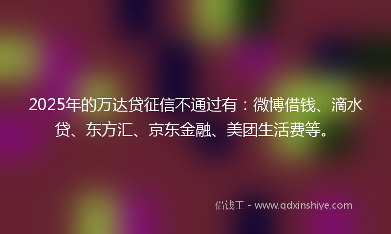 2025年的万达贷征信不通过有：微博借钱、滴水贷、东方汇、京东金融、美团生活费等。