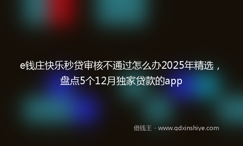 e钱庄快乐秒贷审核不通过怎么办2025年精选，盘点5个12月独家贷款的app