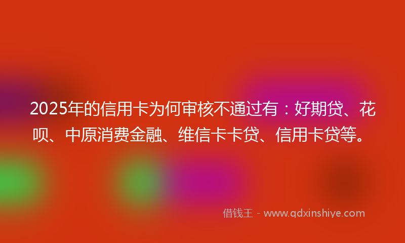 2025年的信用卡为何审核不通过有：好期贷、花呗、中原消费金融、维信卡卡贷、信用卡贷等。