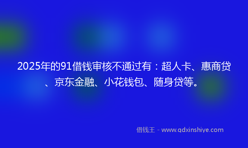 2025年的91借钱审核不通过有：超人卡、惠商贷、京东金融、小花钱包、随身贷等。