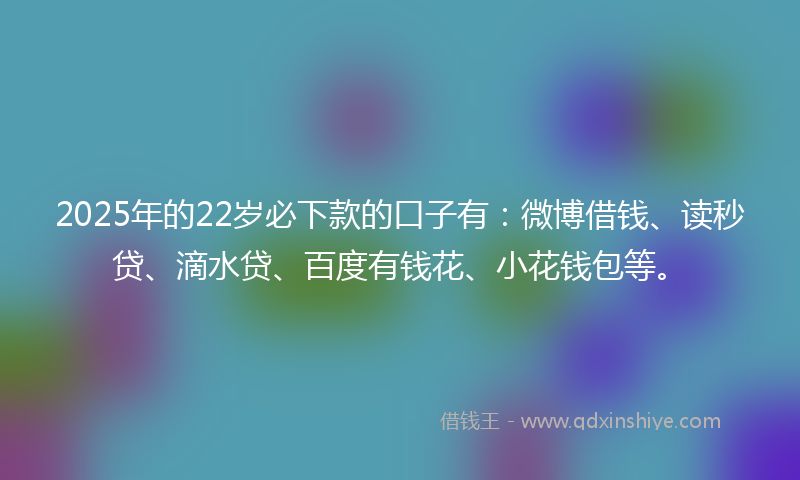 2025年的22岁必下款的口子有：微博借钱、读秒贷、滴水贷、百度有钱花、小花钱包等。