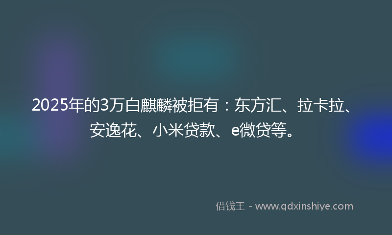 2025年的3万白麒麟被拒有：东方汇、拉卡拉、安逸花、小米贷款、e微贷等。