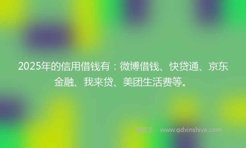 2025年的信用借钱有：微博借钱、快贷通、京东金融、我来贷、美团生活费等。