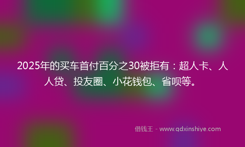 2025年的买车首付百分之30被拒有：超人卡、人人贷、投友圈、小花钱包、省呗等。
