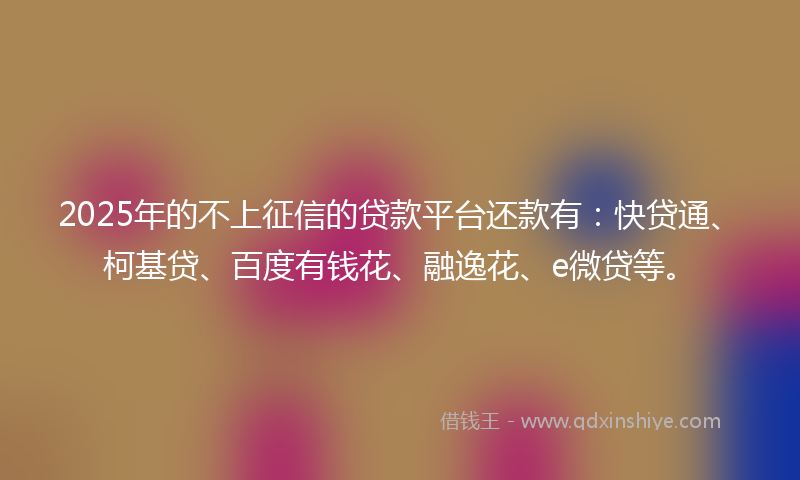 2025年的不上征信的贷款平台还款有：快贷通、柯基贷、百度有钱花、融逸花、e微贷等。