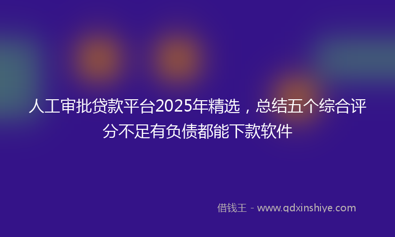 人工审批贷款平台2025年精选，总结五个综合评分不足有负债都能下款软件