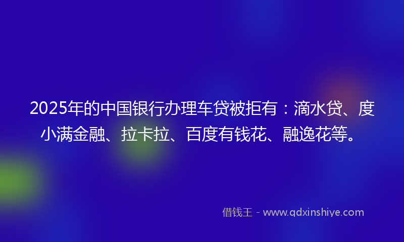 2025年的中国银行办理车贷被拒有：滴水贷、度小满金融、拉卡拉、百度有钱花、融逸花等。