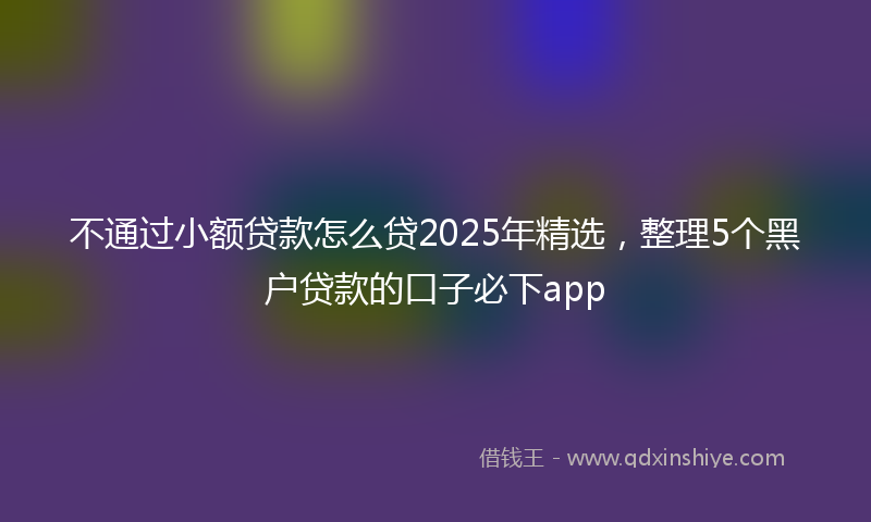 不通过小额贷款怎么贷2025年精选，整理5个黑户贷款的口子必下app