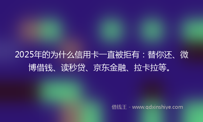 2025年的为什么信用卡一直被拒有：替你还、微博借钱、读秒贷、京东金融、拉卡拉等。