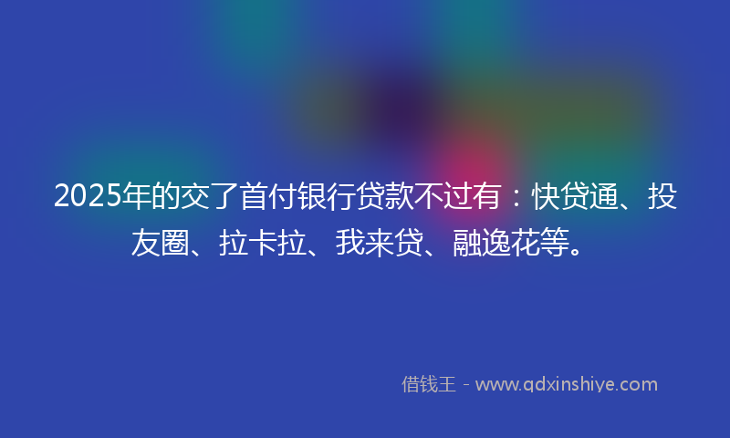 2025年的交了首付银行贷款不过有：快贷通、投友圈、拉卡拉、我来贷、融逸花等。