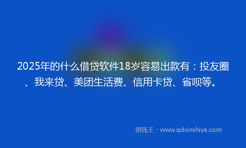 2025年的什么借贷软件18岁容易出款有：投友圈、我来贷、美团生活费、信用卡贷、省呗等。