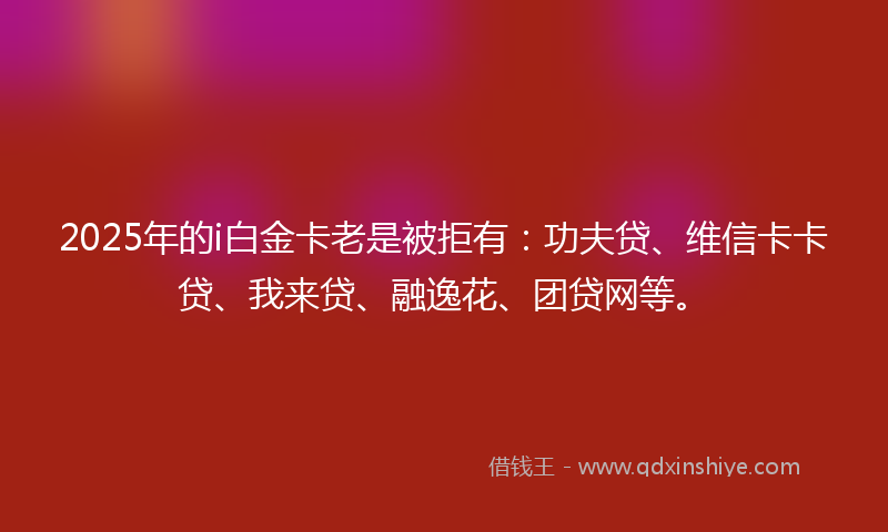 2025年的i白金卡老是被拒有：功夫贷、维信卡卡贷、我来贷、融逸花、团贷网等。