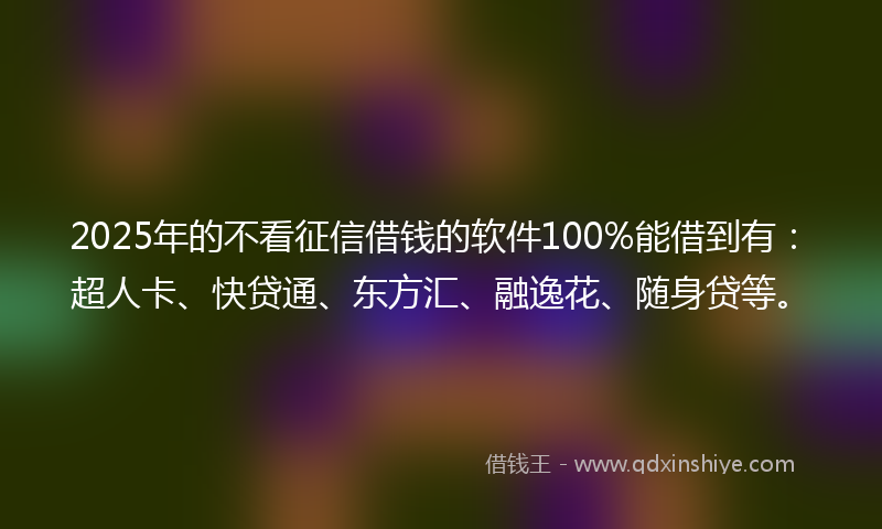 2025年的不看征信借钱的软件100%能借到有：超人卡、快贷通、东方汇、融逸花、随身贷等。