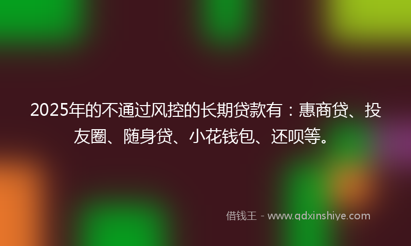 2025年的不通过风控的长期贷款有：惠商贷、投友圈、随身贷、小花钱包、还呗等。