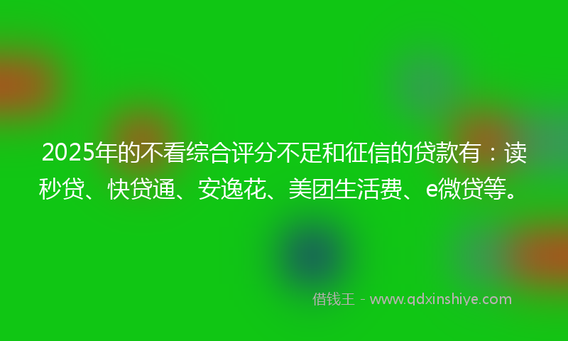 2025年的不看综合评分不足和征信的贷款有：读秒贷、快贷通、安逸花、美团生活费、e微贷等。